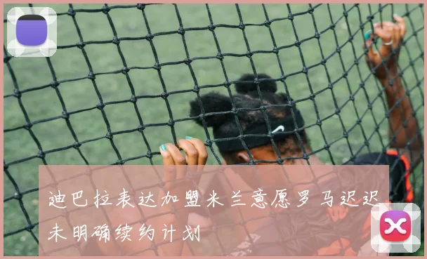 迪巴拉表达加盟米兰意愿罗马迟迟未明确续约计划