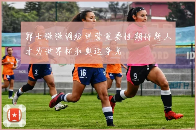郭士强强调短训营重要性期待新人才为世界杯和奥运争光