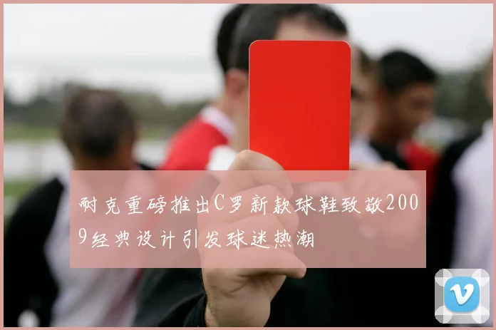 耐克重磅推出C罗新款球鞋致敬2009经典设计引发球迷热潮
