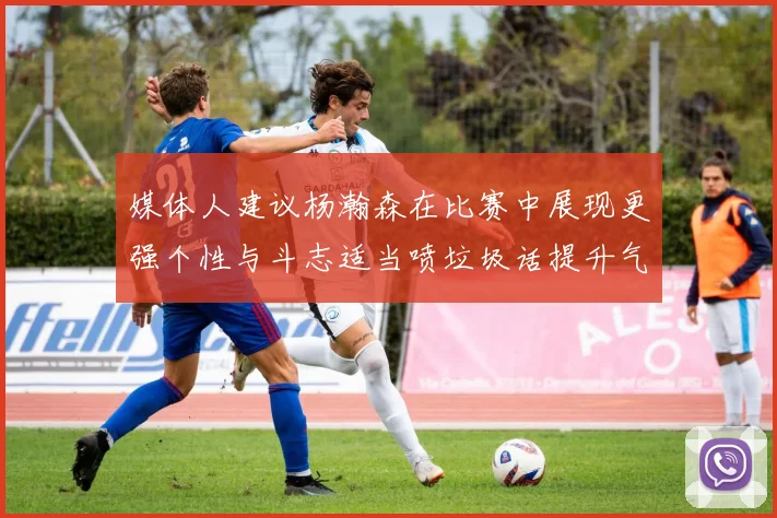 媒体人建议杨瀚森在比赛中展现更强个性与斗志适当喷垃圾话提升气场