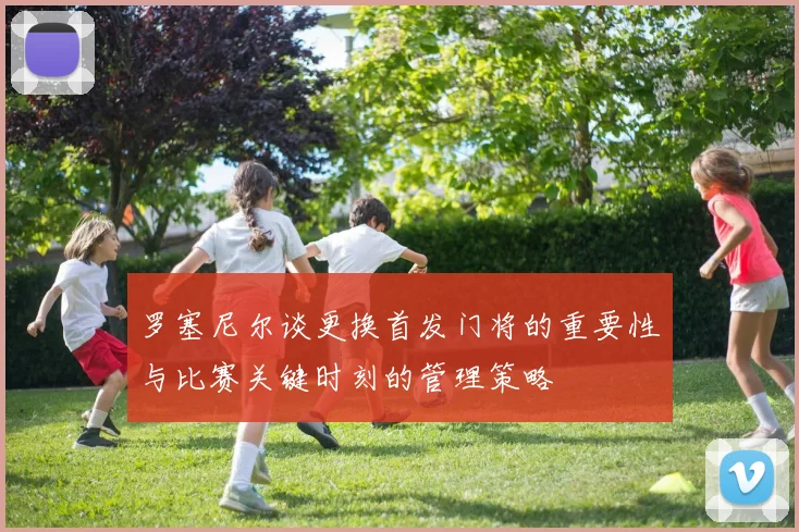 罗塞尼尔谈更换首发门将的重要性与比赛关键时刻的管理策略