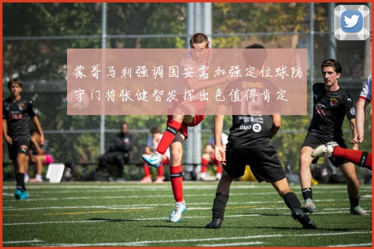 蒙哥马利强调国安需加强定位球防守门将张健智发挥出色值得肯定
