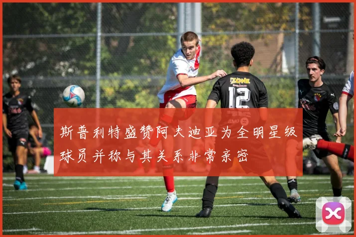 斯普利特盛赞阿夫迪亚为全明星级球员并称与其关系非常亲密