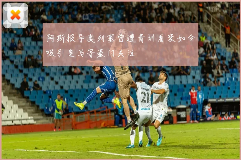 阿斯报导奥利塞曾遭青训看衰如今吸引皇马等豪门关注