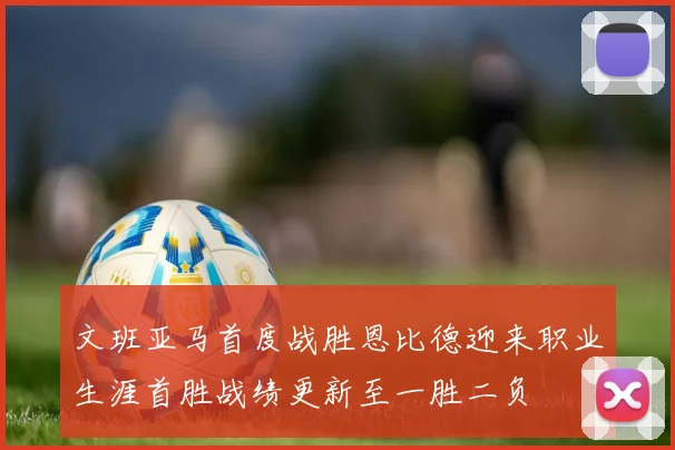 文班亚马首度战胜恩比德迎来职业生涯首胜战绩更新至一胜二负