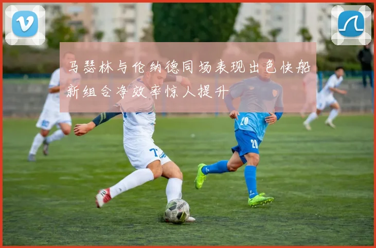 马瑟林与伦纳德同场表现出色快船新组合净效率惊人提升
